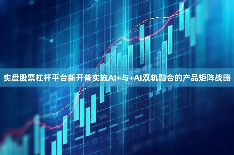 实盘股票杠杆平台新开普实施AI+与+AI双轨融合的产品矩阵战略
