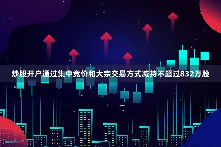 炒股开户通过集中竞价和大宗交易方式减持不超过832万股