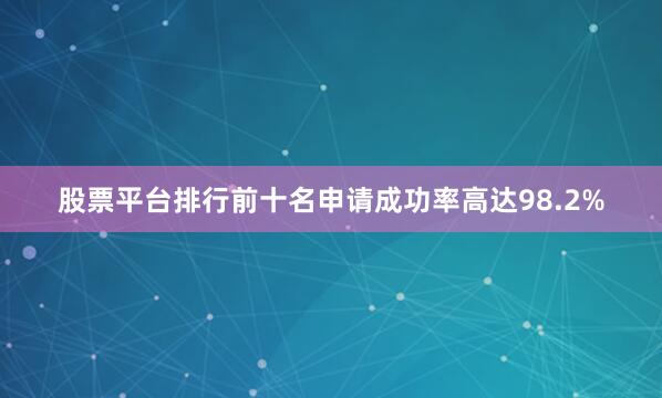股票平台排行前十名申请成功率高达98.2%