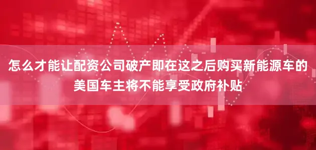 怎么才能让配资公司破产即在这之后购买新能源车的美国车主将不能享受政府补贴